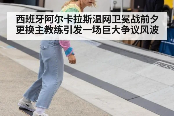 西班牙阿尔卡拉斯温网卫冕战前夕更换主教练引发一场巨大争议风波