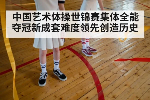 中国艺术体操世锦赛集体全能夺冠新成套难度领先创造历史