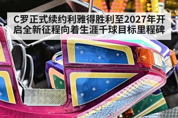 C罗正式续约利雅得胜利至2027年开启全新征程向着生涯千球目标里程碑