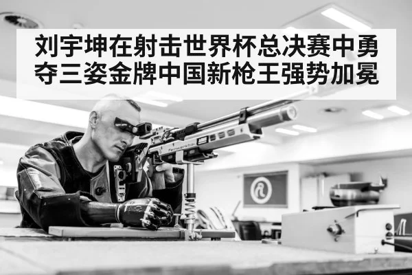 刘宇坤在射击世界杯总决赛中勇夺三姿金牌中国新枪王强势加冕